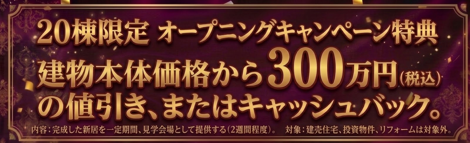 20棟限定 オープニングキャンペーン特典 建物本体価格から300万円(税込)の値引き、またはキャッシュバック